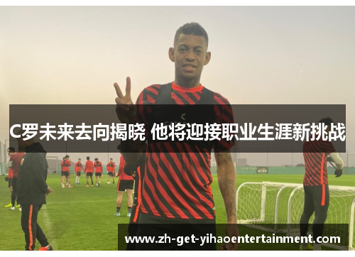 C罗未来去向揭晓 他将迎接职业生涯新挑战